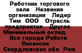 Работник торгового зала › Название организации ­ Лидер Тим, ООО › Отрасль предприятия ­ Другое › Минимальный оклад ­ 1 - Все города Работа » Вакансии   . Свердловская обл.,Реж г.